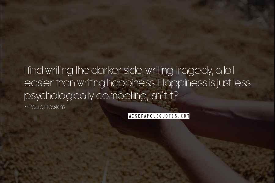 Paula Hawkins Quotes: I find writing the darker side, writing tragedy, a lot easier than writing happiness. Happiness is just less psychologically compelling, isn't it?