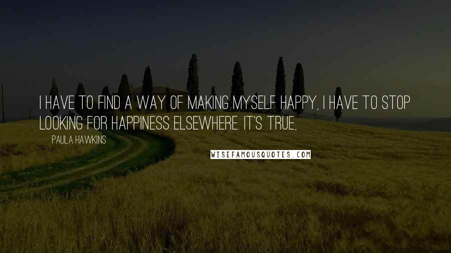 Paula Hawkins Quotes: I have to find a way of making myself happy, I have to stop looking for happiness elsewhere. It's true,