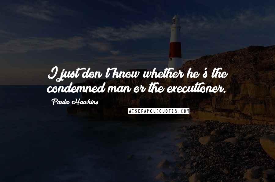 Paula Hawkins Quotes: I just don't know whether he's the condemned man or the executioner.