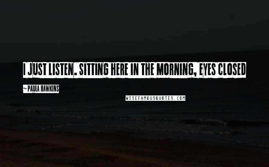 Paula Hawkins Quotes: I just listen. Sitting here in the morning, eyes closed