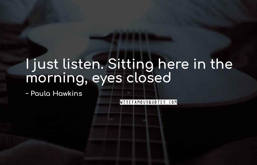 Paula Hawkins Quotes: I just listen. Sitting here in the morning, eyes closed