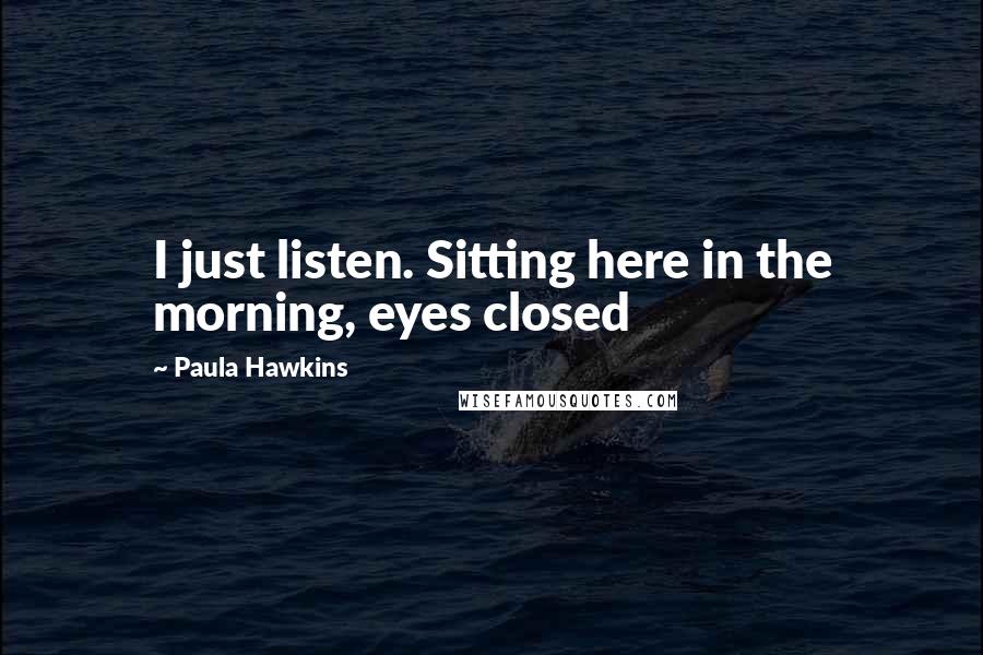 Paula Hawkins Quotes: I just listen. Sitting here in the morning, eyes closed