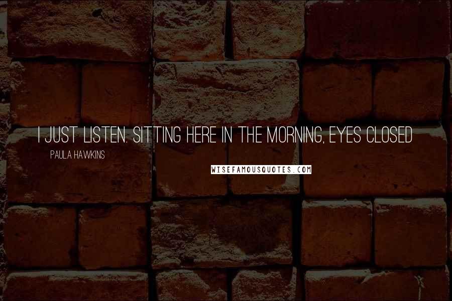 Paula Hawkins Quotes: I just listen. Sitting here in the morning, eyes closed