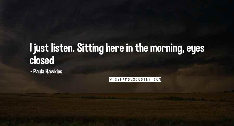 Paula Hawkins Quotes: I just listen. Sitting here in the morning, eyes closed