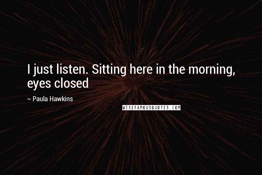 Paula Hawkins Quotes: I just listen. Sitting here in the morning, eyes closed