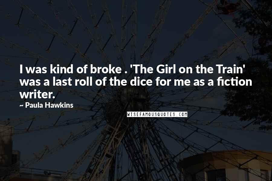 Paula Hawkins Quotes: I was kind of broke . 'The Girl on the Train' was a last roll of the dice for me as a fiction writer.