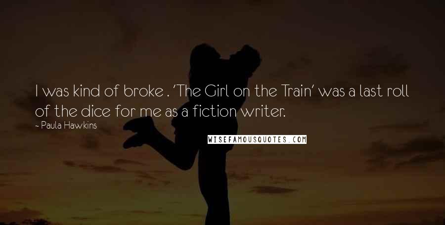 Paula Hawkins Quotes: I was kind of broke . 'The Girl on the Train' was a last roll of the dice for me as a fiction writer.