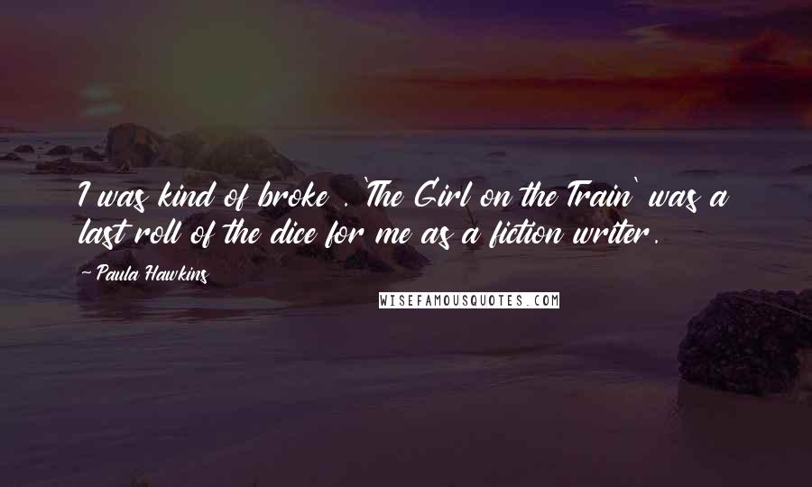 Paula Hawkins Quotes: I was kind of broke . 'The Girl on the Train' was a last roll of the dice for me as a fiction writer.