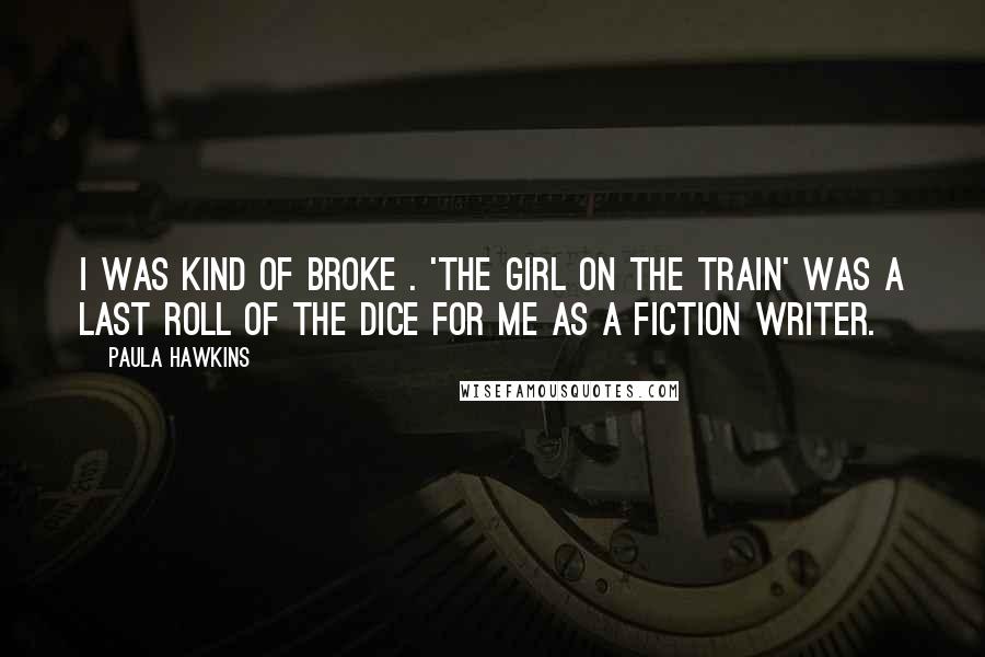Paula Hawkins Quotes: I was kind of broke . 'The Girl on the Train' was a last roll of the dice for me as a fiction writer.