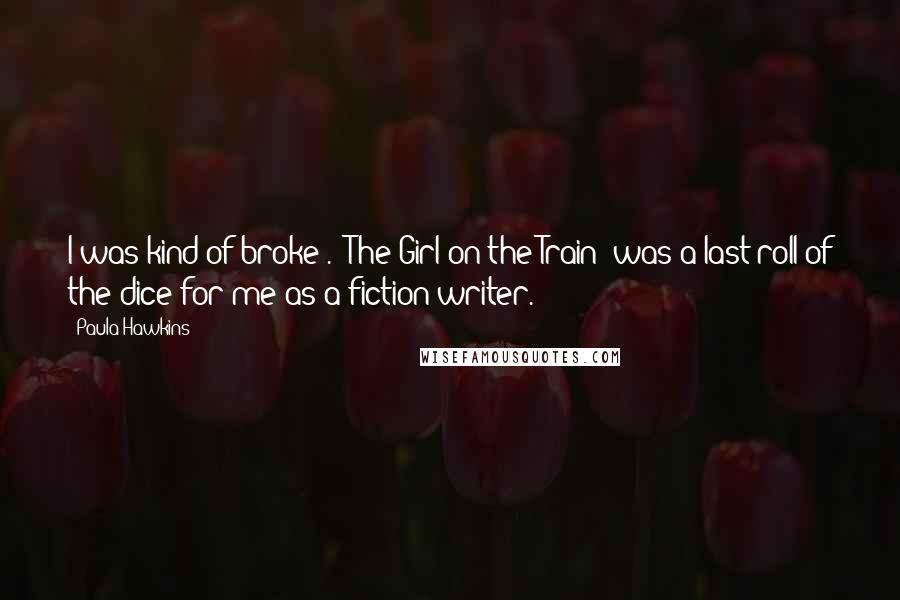 Paula Hawkins Quotes: I was kind of broke . 'The Girl on the Train' was a last roll of the dice for me as a fiction writer.