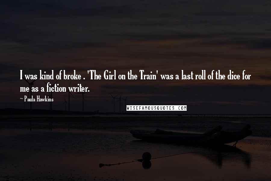 Paula Hawkins Quotes: I was kind of broke . 'The Girl on the Train' was a last roll of the dice for me as a fiction writer.