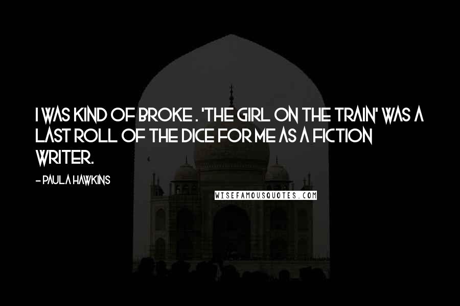 Paula Hawkins Quotes: I was kind of broke . 'The Girl on the Train' was a last roll of the dice for me as a fiction writer.