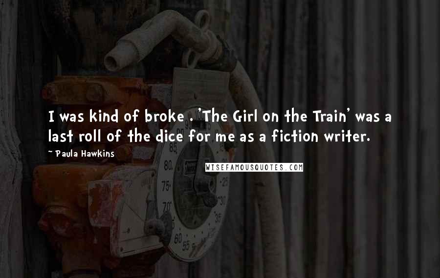 Paula Hawkins Quotes: I was kind of broke . 'The Girl on the Train' was a last roll of the dice for me as a fiction writer.