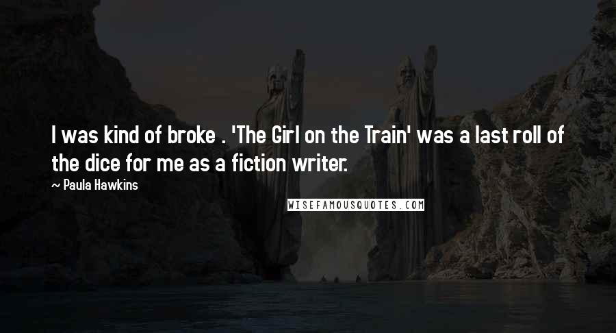 Paula Hawkins Quotes: I was kind of broke . 'The Girl on the Train' was a last roll of the dice for me as a fiction writer.