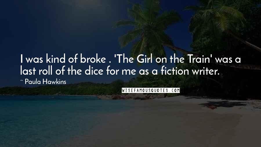Paula Hawkins Quotes: I was kind of broke . 'The Girl on the Train' was a last roll of the dice for me as a fiction writer.