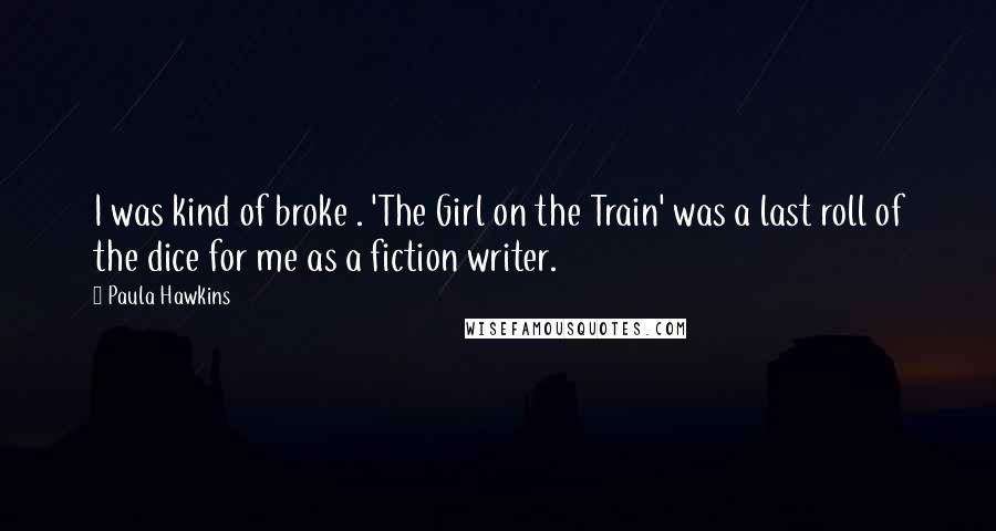 Paula Hawkins Quotes: I was kind of broke . 'The Girl on the Train' was a last roll of the dice for me as a fiction writer.