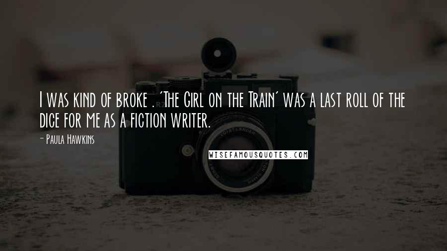 Paula Hawkins Quotes: I was kind of broke . 'The Girl on the Train' was a last roll of the dice for me as a fiction writer.