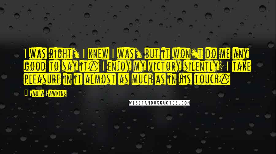 Paula Hawkins Quotes: I was right, I knew I was, but it won't do me any good to say it. I enjoy my victory silently; I take pleasure in it almost as much as in his touch.