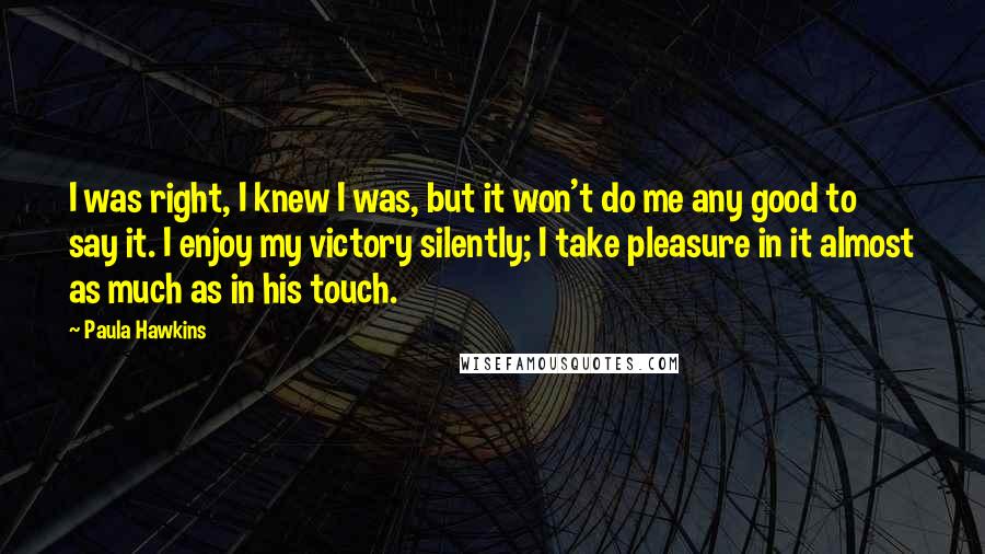 Paula Hawkins Quotes: I was right, I knew I was, but it won't do me any good to say it. I enjoy my victory silently; I take pleasure in it almost as much as in his touch.