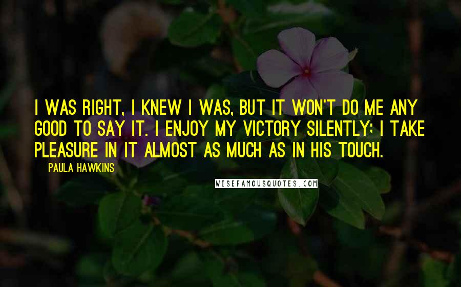 Paula Hawkins Quotes: I was right, I knew I was, but it won't do me any good to say it. I enjoy my victory silently; I take pleasure in it almost as much as in his touch.