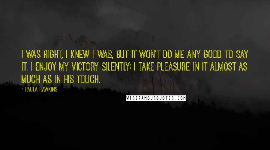 Paula Hawkins Quotes: I was right, I knew I was, but it won't do me any good to say it. I enjoy my victory silently; I take pleasure in it almost as much as in his touch.