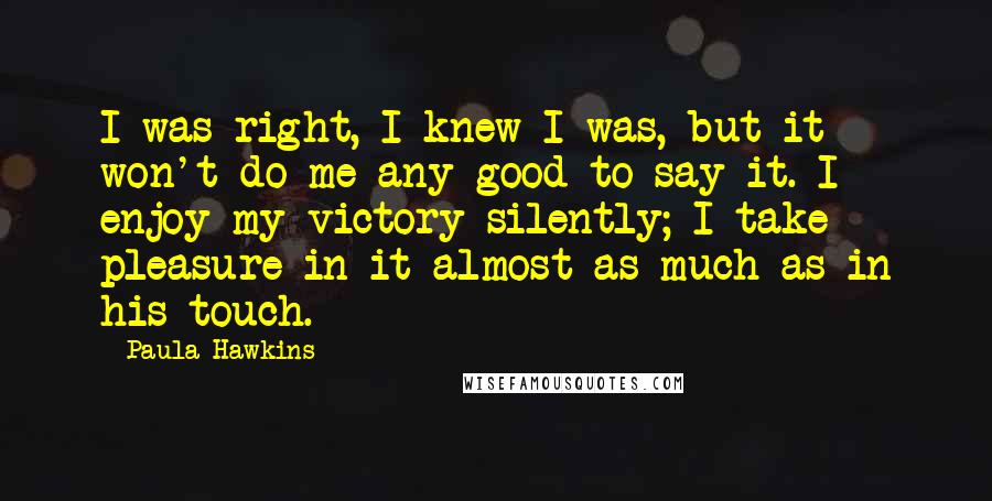 Paula Hawkins Quotes: I was right, I knew I was, but it won't do me any good to say it. I enjoy my victory silently; I take pleasure in it almost as much as in his touch.