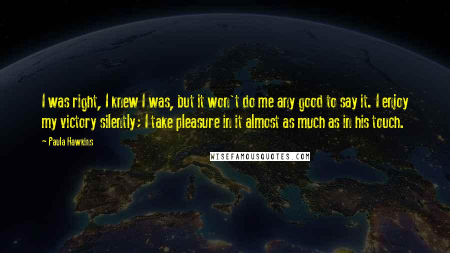 Paula Hawkins Quotes: I was right, I knew I was, but it won't do me any good to say it. I enjoy my victory silently; I take pleasure in it almost as much as in his touch.