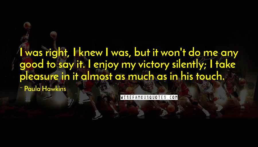 Paula Hawkins Quotes: I was right, I knew I was, but it won't do me any good to say it. I enjoy my victory silently; I take pleasure in it almost as much as in his touch.