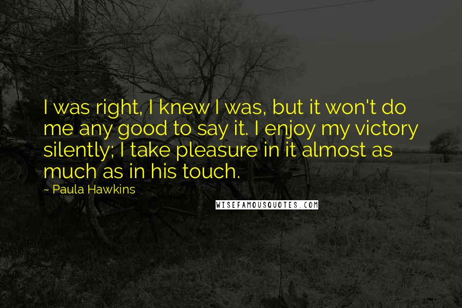 Paula Hawkins Quotes: I was right, I knew I was, but it won't do me any good to say it. I enjoy my victory silently; I take pleasure in it almost as much as in his touch.
