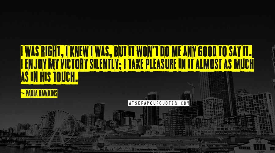 Paula Hawkins Quotes: I was right, I knew I was, but it won't do me any good to say it. I enjoy my victory silently; I take pleasure in it almost as much as in his touch.