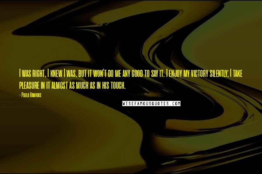 Paula Hawkins Quotes: I was right, I knew I was, but it won't do me any good to say it. I enjoy my victory silently; I take pleasure in it almost as much as in his touch.