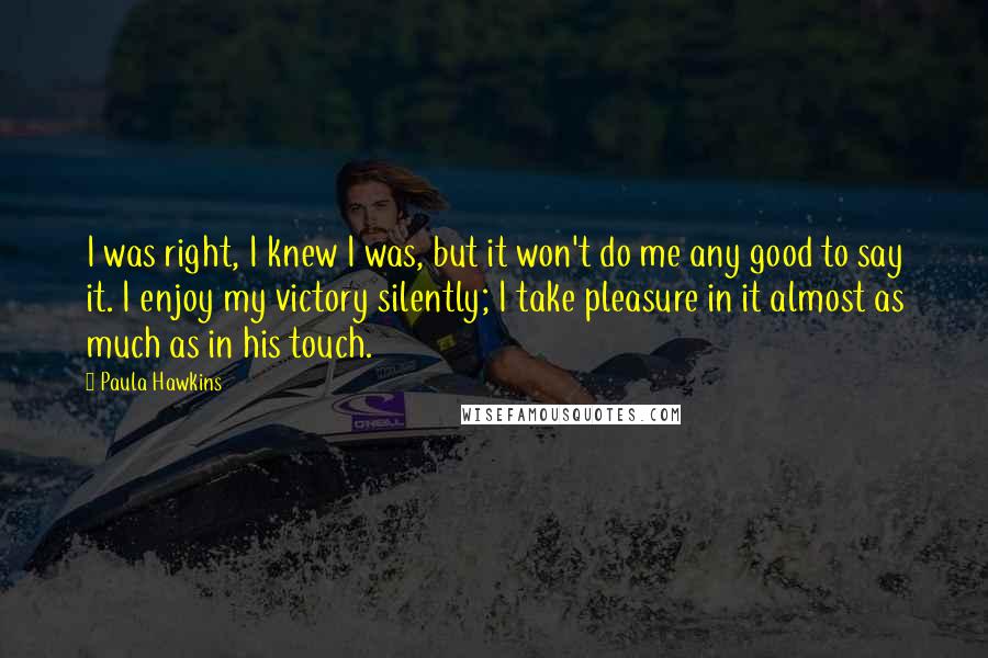 Paula Hawkins Quotes: I was right, I knew I was, but it won't do me any good to say it. I enjoy my victory silently; I take pleasure in it almost as much as in his touch.