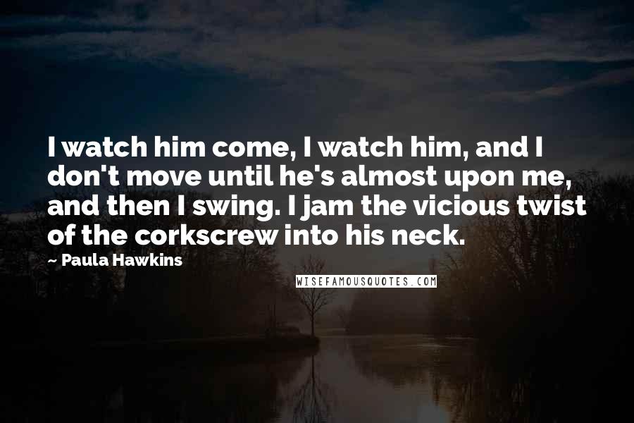 Paula Hawkins Quotes: I watch him come, I watch him, and I don't move until he's almost upon me, and then I swing. I jam the vicious twist of the corkscrew into his neck.