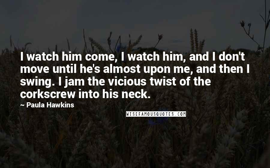 Paula Hawkins Quotes: I watch him come, I watch him, and I don't move until he's almost upon me, and then I swing. I jam the vicious twist of the corkscrew into his neck.