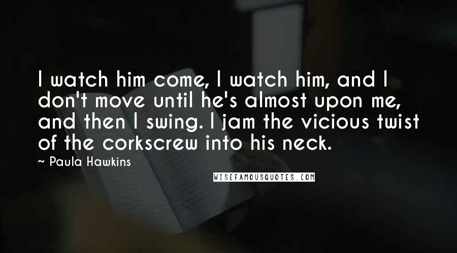 Paula Hawkins Quotes: I watch him come, I watch him, and I don't move until he's almost upon me, and then I swing. I jam the vicious twist of the corkscrew into his neck.