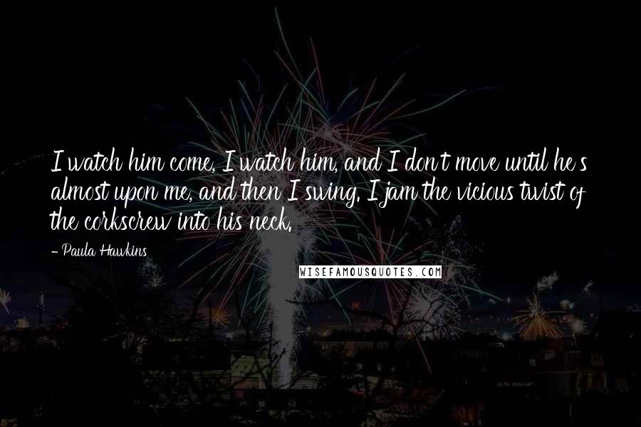 Paula Hawkins Quotes: I watch him come, I watch him, and I don't move until he's almost upon me, and then I swing. I jam the vicious twist of the corkscrew into his neck.