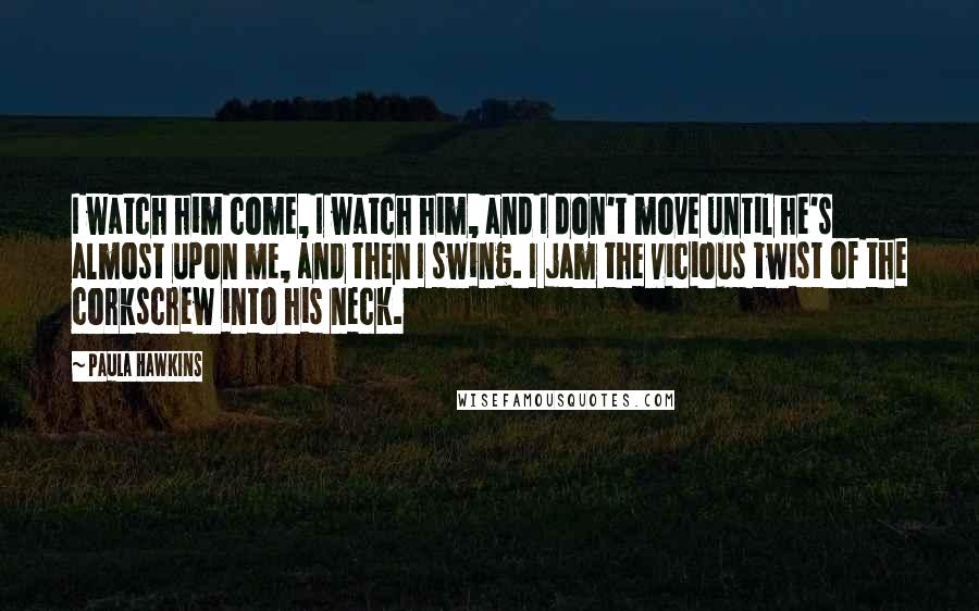 Paula Hawkins Quotes: I watch him come, I watch him, and I don't move until he's almost upon me, and then I swing. I jam the vicious twist of the corkscrew into his neck.