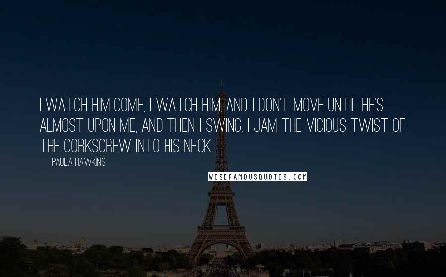 Paula Hawkins Quotes: I watch him come, I watch him, and I don't move until he's almost upon me, and then I swing. I jam the vicious twist of the corkscrew into his neck.