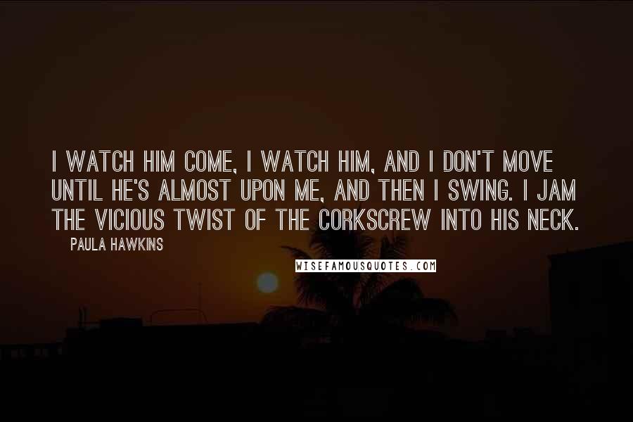 Paula Hawkins Quotes: I watch him come, I watch him, and I don't move until he's almost upon me, and then I swing. I jam the vicious twist of the corkscrew into his neck.