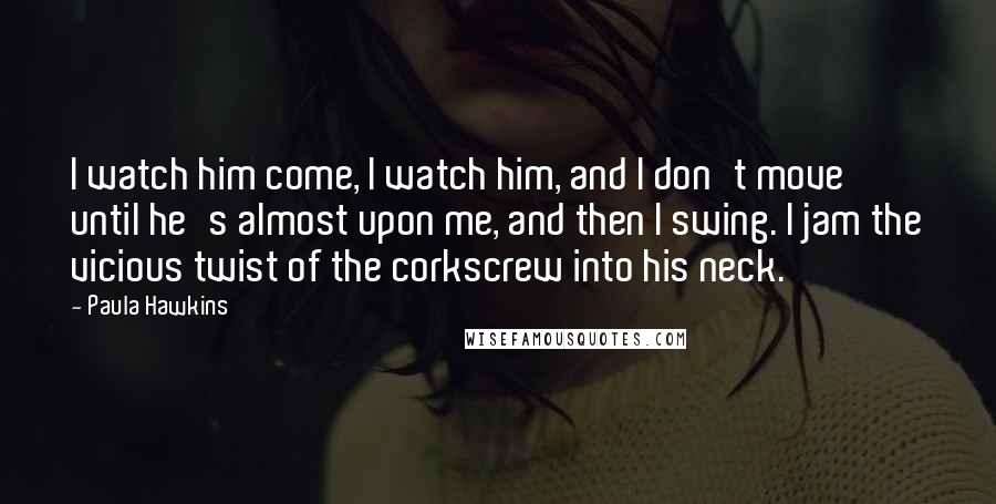 Paula Hawkins Quotes: I watch him come, I watch him, and I don't move until he's almost upon me, and then I swing. I jam the vicious twist of the corkscrew into his neck.