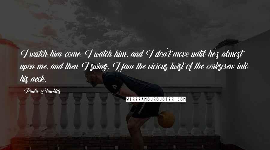 Paula Hawkins Quotes: I watch him come, I watch him, and I don't move until he's almost upon me, and then I swing. I jam the vicious twist of the corkscrew into his neck.