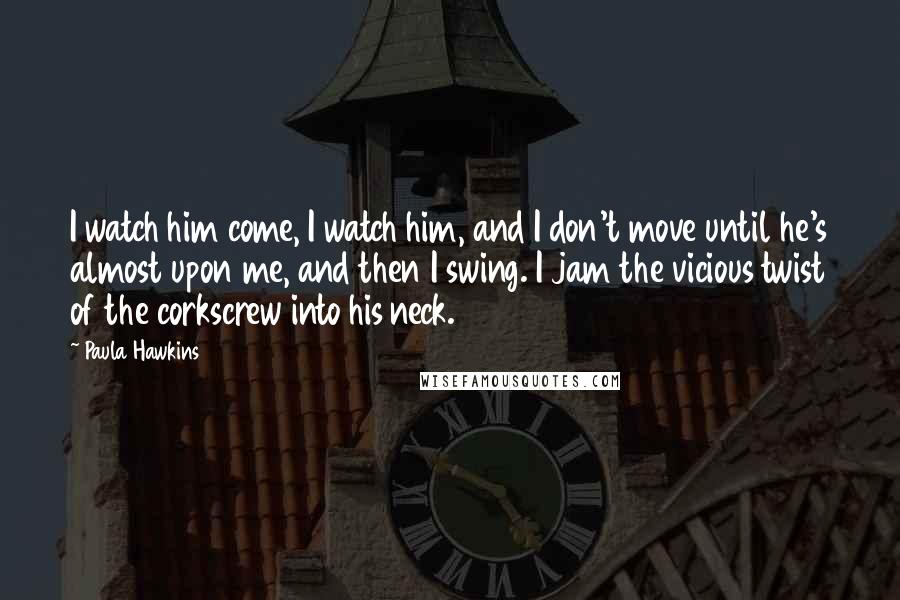 Paula Hawkins Quotes: I watch him come, I watch him, and I don't move until he's almost upon me, and then I swing. I jam the vicious twist of the corkscrew into his neck.