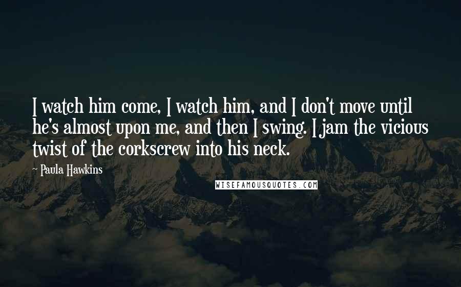 Paula Hawkins Quotes: I watch him come, I watch him, and I don't move until he's almost upon me, and then I swing. I jam the vicious twist of the corkscrew into his neck.