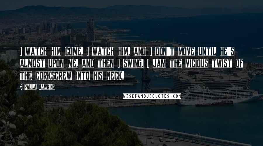 Paula Hawkins Quotes: I watch him come, I watch him, and I don't move until he's almost upon me, and then I swing. I jam the vicious twist of the corkscrew into his neck.