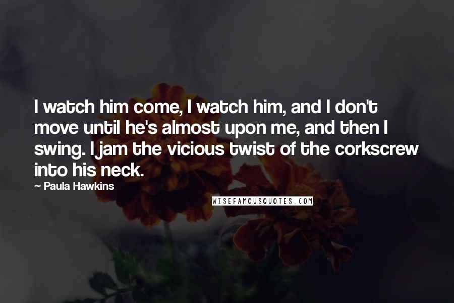 Paula Hawkins Quotes: I watch him come, I watch him, and I don't move until he's almost upon me, and then I swing. I jam the vicious twist of the corkscrew into his neck.