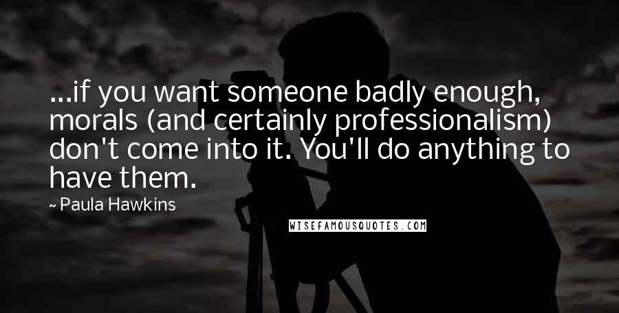 Paula Hawkins Quotes: ...if you want someone badly enough, morals (and certainly professionalism) don't come into it. You'll do anything to have them.