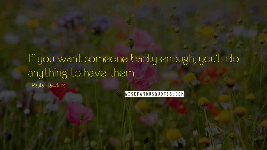 Paula Hawkins Quotes: If you want someone badly enough, you'll do anything to have them.