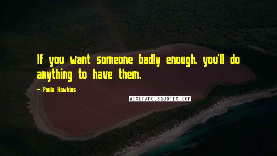 Paula Hawkins Quotes: If you want someone badly enough, you'll do anything to have them.