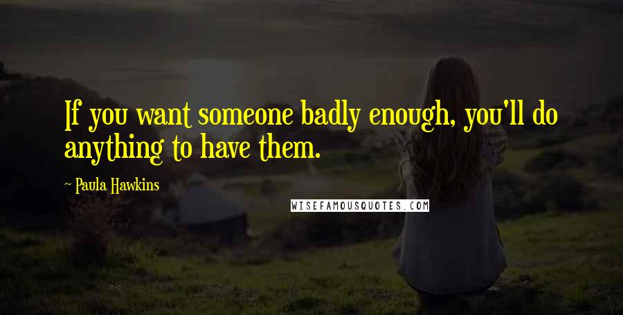 Paula Hawkins Quotes: If you want someone badly enough, you'll do anything to have them.