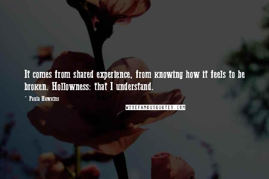 Paula Hawkins Quotes: It comes from shared experience, from knowing how it feels to be broken. Hollowness: that I understand.